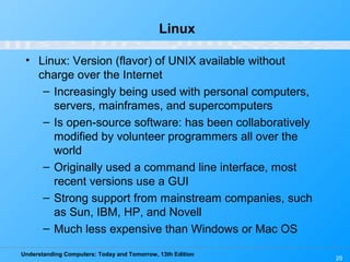 Understanding Computers: Today and Tomorrow, 13th Edition
29
Linux
• Linux: Version (flavor) of UNIX available without
charge over the Internet
– Increasingly being used with personal computers,
servers, mainframes, and supercomputers
– Is open-source software: has been collaboratively
modified by volunteer programmers all over the
world
– Originally used a command line interface, most
recent versions use a GUI
– Strong support from mainstream companies, such
as Sun, IBM, HP, and Novell
– Much less expensive than Windows or Mac OS
 