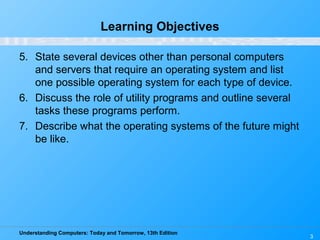 Understanding Computers: Today and Tomorrow, 13th Edition
3
Learning Objectives
5. State several devices other than personal computers
and servers that require an operating system and list
one possible operating system for each type of device.
6. Discuss the role of utility programs and outline several
tasks these programs perform.
7. Describe what the operating systems of the future might
be like.
 