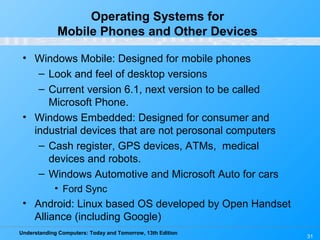 Understanding Computers: Today and Tomorrow, 13th Edition
31
Operating Systems for
Mobile Phones and Other Devices
• Windows Mobile: Designed for mobile phones
– Look and feel of desktop versions
– Current version 6.1, next version to be called
Microsoft Phone.
• Windows Embedded: Designed for consumer and
industrial devices that are not perosonal computers
– Cash register, GPS devices, ATMs, medical
devices and robots.
– Windows Automotive and Microsoft Auto for cars
• Ford Sync
• Android: Linux based OS developed by Open Handset
Alliance (including Google)
 