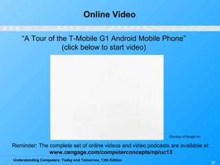 Understanding Computers: Today and Tomorrow, 13th Edition
32
Online Video
“A Tour of the T-Mobile G1 Android Mobile Phone”
(click below to start video)
Reminder: The complete set of online videos and video podcasts are available at:
www.cengage.com/computerconcepts/np/uc13
Courtesy of Google Inc.
 