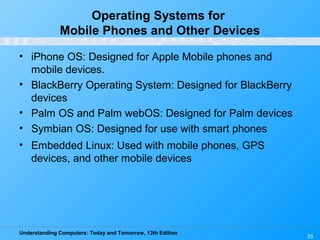 Understanding Computers: Today and Tomorrow, 13th Edition
Operating Systems for
Mobile Phones and Other Devices
• iPhone OS: Designed for Apple Mobile phones and
mobile devices.
• BlackBerry Operating System: Designed for BlackBerry
devices
• Palm OS and Palm webOS: Designed for Palm devices
• Symbian OS: Designed for use with smart phones
• Embedded Linux: Used with mobile phones, GPS
devices, and other mobile devices
33
 