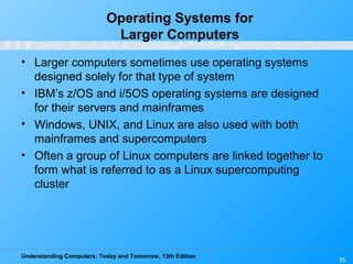 Understanding Computers: Today and Tomorrow, 13th Edition
35
Operating Systems for
Larger Computers
• Larger computers sometimes use operating systems
designed solely for that type of system
• IBM’s z/OS and i/5OS operating systems are designed
for their servers and mainframes
• Windows, UNIX, and Linux are also used with both
mainframes and supercomputers
• Often a group of Linux computers are linked together to
form what is referred to as a Linux supercomputing
cluster
 