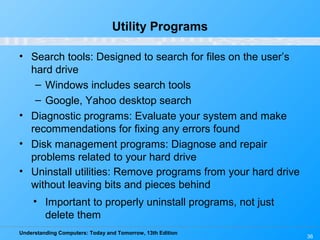 Understanding Computers: Today and Tomorrow, 13th Edition
36
Utility Programs
• Search tools: Designed to search for files on the user’s
hard drive
– Windows includes search tools
– Google, Yahoo desktop search
• Diagnostic programs: Evaluate your system and make
recommendations for fixing any errors found
• Disk management programs: Diagnose and repair
problems related to your hard drive
• Uninstall utilities: Remove programs from your hard drive
without leaving bits and pieces behind
• Important to properly uninstall programs, not just
delete them
 