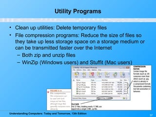 Understanding Computers: Today and Tomorrow, 13th Edition
Utility Programs
• Clean up utilities: Delete temporary files
• File compression programs: Reduce the size of files so
they take up less storage space on a storage medium or
can be transmitted faster over the Internet
– Both zip and unzip files
– WinZip (Windows users) and Stuffit (Mac users)
37
 