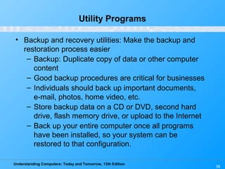 Understanding Computers: Today and Tomorrow, 13th Edition
38
Utility Programs
• Backup and recovery utilities: Make the backup and
restoration process easier
– Backup: Duplicate copy of data or other computer
content
– Good backup procedures are critical for businesses
– Individuals should back up important documents,
e-mail, photos, home video, etc.
– Store backup data on a CD or DVD, second hard
drive, flash memory drive, or upload to the Internet
– Back up your entire computer once all programs
have been installed, so your system can be
restored to that configuration.
 