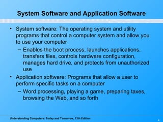 Understanding Computers: Today and Tomorrow, 13th Edition
4
System Software and Application Software
• System software: The operating system and utility
programs that control a computer system and allow you
to use your computer
– Enables the boot process, launches applications,
transfers files, controls hardware configuration,
manages hard drive, and protects from unauthorized
use
• Application software: Programs that allow a user to
perform specific tasks on a computer
– Word processing, playing a game, preparing taxes,
browsing the Web, and so forth
 