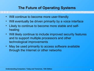 Understanding Computers: Today and Tomorrow, 13th Edition
41
The Future of Operating Systems
• Will continue to become more user-friendly
• Will eventually be driven primarily by a voice interface
• Likely to continue to become more stable and self-
healing
• Will likely continue to include improved security features
and to support multiple processors and other
technological improvements
• May be used primarily to access software available
through the Internet or other networks
 