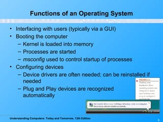 Understanding Computers: Today and Tomorrow, 13th Edition
6
Functions of an Operating System
• Interfacing with users (typically via a GUI)
• Booting the computer
– Kernel is loaded into memory
– Processes are started
– msconfig used to control startup of processes
• Configuring devices
– Device drivers are often needed; can be reinstalled if
needed
– Plug and Play devices are recognized
automatically
 