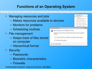Understanding Computers: Today and Tomorrow, 13th Edition
Functions of an Operating System
• Managing resources and jobs
– Makes resources available to devices
– Monitors for problems
– Scheduling routines
• File management
– Keeps track of files stored
on computer
– Hierarchical format
• Security
– Passwords
– Biometric characteristics
– Firewalls
7
 