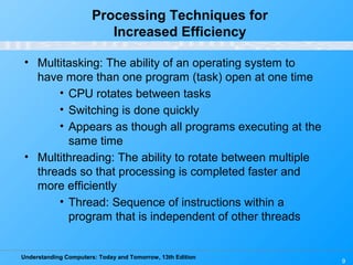 Understanding Computers: Today and Tomorrow, 13th Edition
9
Processing Techniques for
Increased Efficiency
• Multitasking: The ability of an operating system to
have more than one program (task) open at one time
• CPU rotates between tasks
• Switching is done quickly
• Appears as though all programs executing at the
same time
• Multithreading: The ability to rotate between multiple
threads so that processing is completed faster and
more efficiently
• Thread: Sequence of instructions within a
program that is independent of other threads
 
