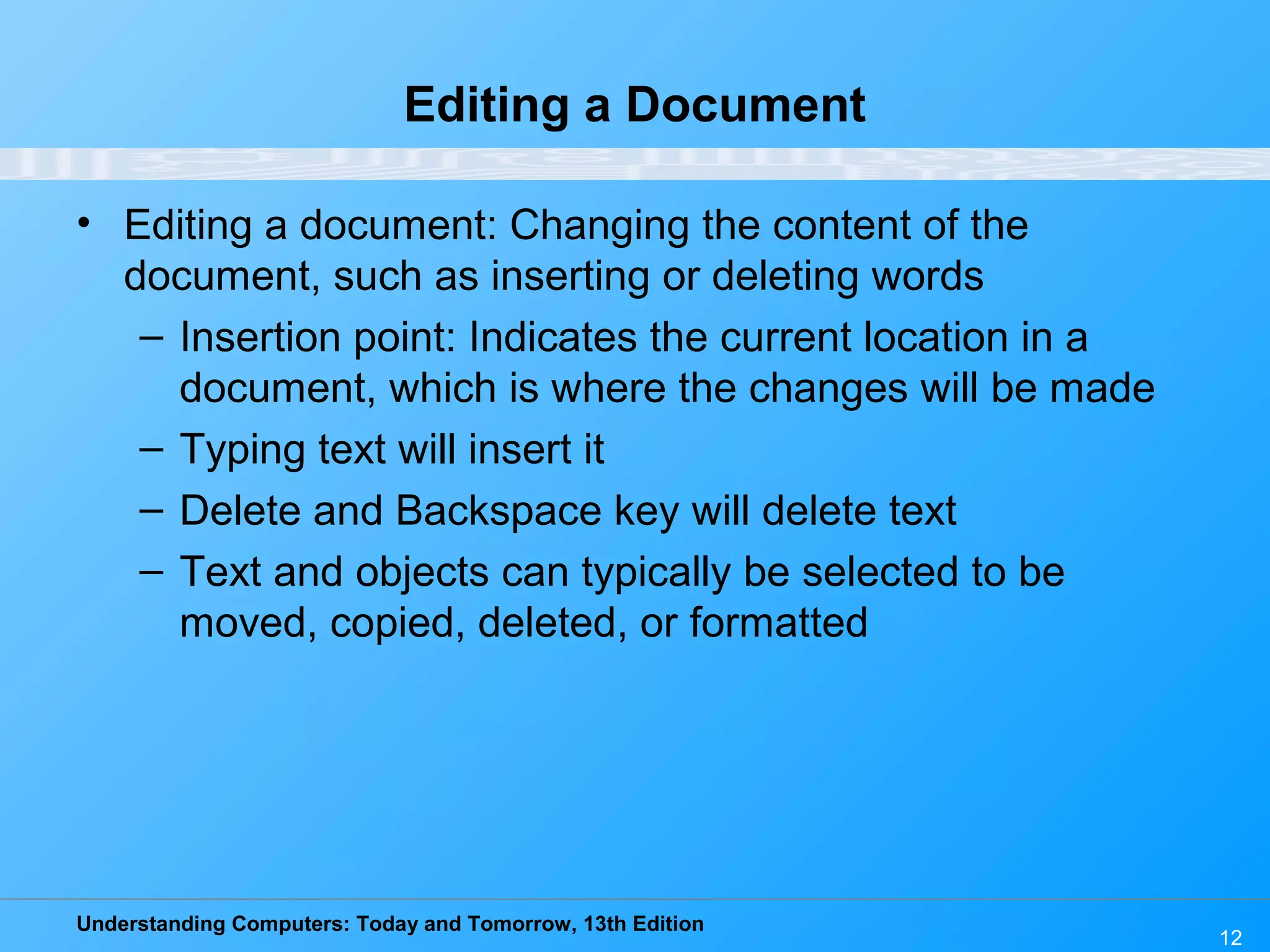 Understanding Computers: Today and Tomorrow, 13th Edition 12 Editing a Document • Editing a document: Changing the content of the document, such as inserting or deleting words – Insertion point: Indicates the current location in a document, which is where the changes will be made – Typing text will insert it – Delete and Backspace key will delete text – Text and objects can typically be selected to be moved, copied, deleted, or formatted 