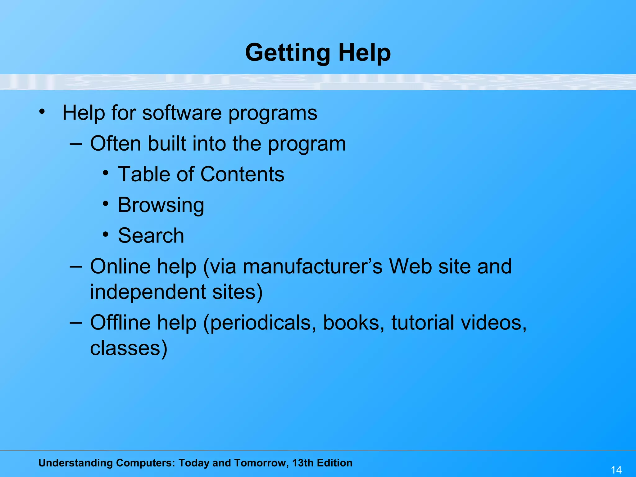 Understanding Computers: Today and Tomorrow, 13th Edition 14 Getting Help • Help for software programs – Often built into the program • Table of Contents • Browsing • Search – Online help (via manufacturer’s Web site and independent sites) – Offline help (periodicals, books, tutorial videos, classes) 
