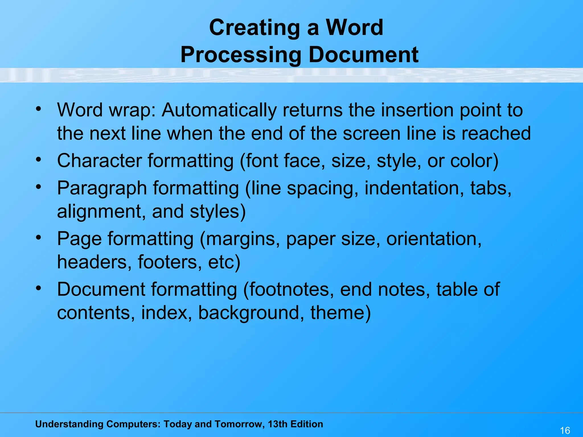 Understanding Computers: Today and Tomorrow, 13th Edition 16 Creating a Word Processing Document • Word wrap: Automatically returns the insertion point to the next line when the end of the screen line is reached • Character formatting (font face, size, style, or color) • Paragraph formatting (line spacing, indentation, tabs, alignment, and styles) • Page formatting (margins, paper size, orientation, headers, footers, etc) • Document formatting (footnotes, end notes, table of contents, index, background, theme) 