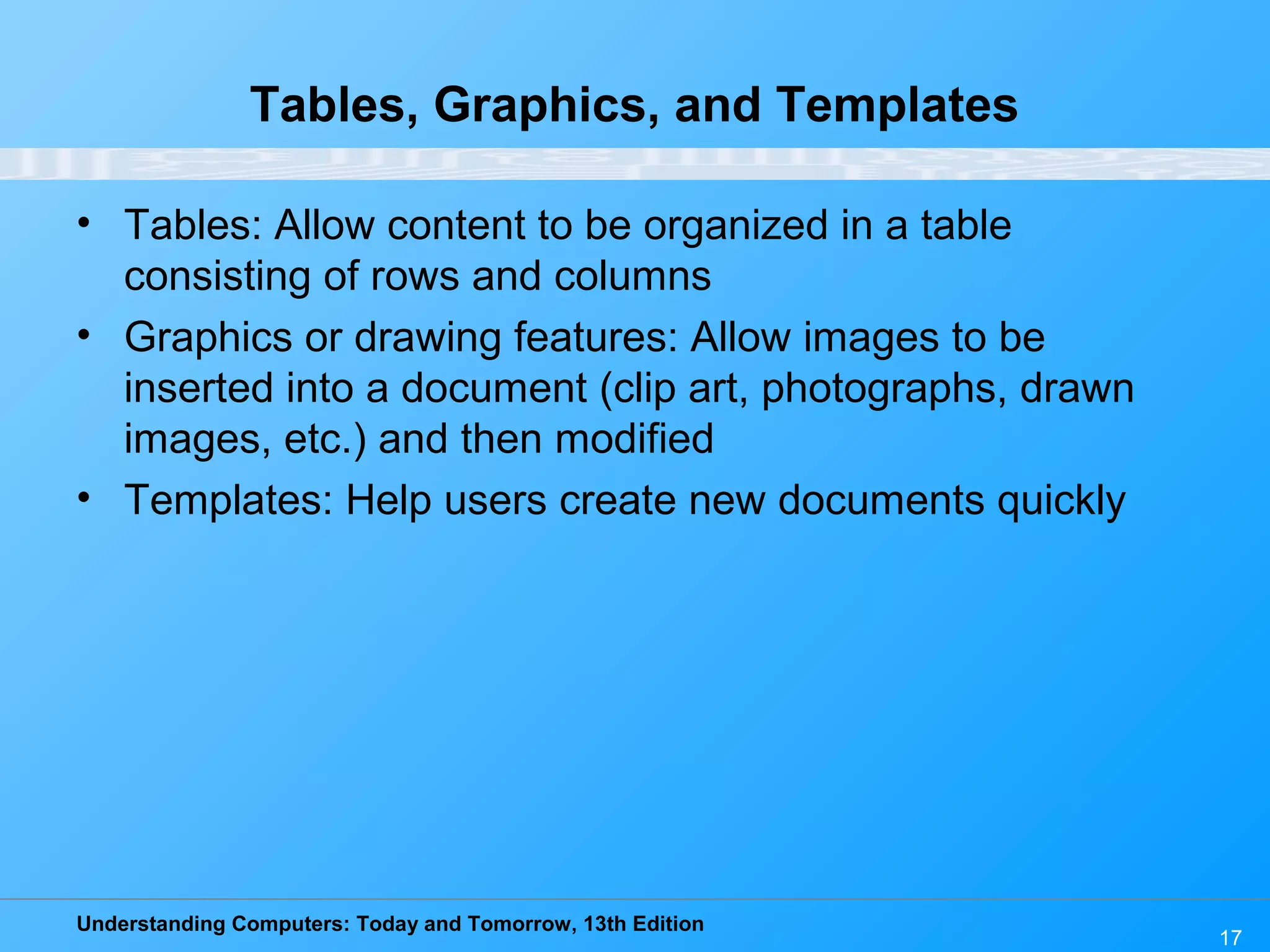 Understanding Computers: Today and Tomorrow, 13th Edition 17 Tables, Graphics, and Templates • Tables: Allow content to be organized in a table consisting of rows and columns • Graphics or drawing features: Allow images to be inserted into a document (clip art, photographs, drawn images, etc.) and then modified • Templates: Help users create new documents quickly 