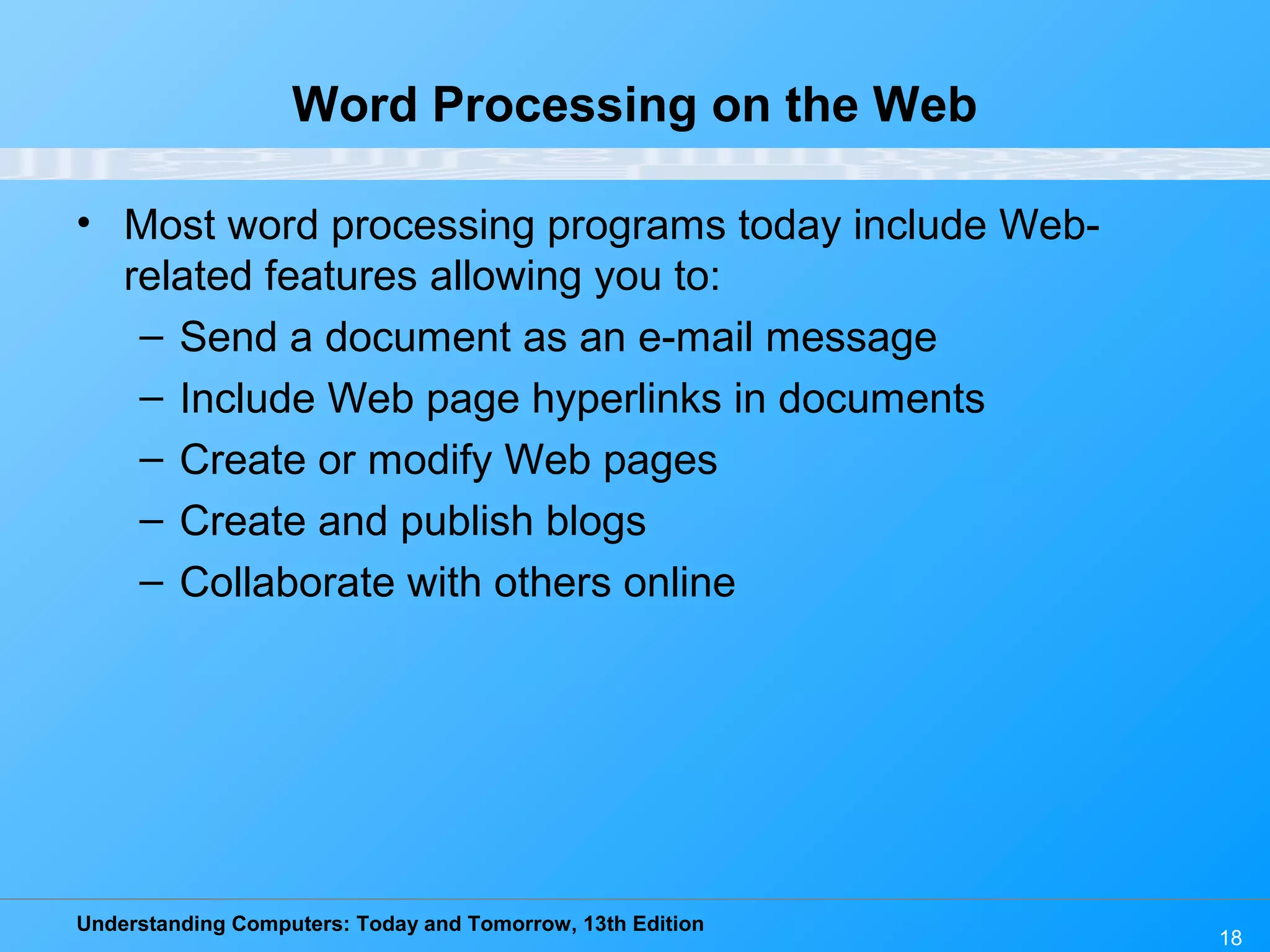 Understanding Computers: Today and Tomorrow, 13th Edition 18 Word Processing on the Web • Most word processing programs today include Web- related features allowing you to: – Send a document as an e-mail message – Include Web page hyperlinks in documents – Create or modify Web pages – Create and publish blogs – Collaborate with others online 