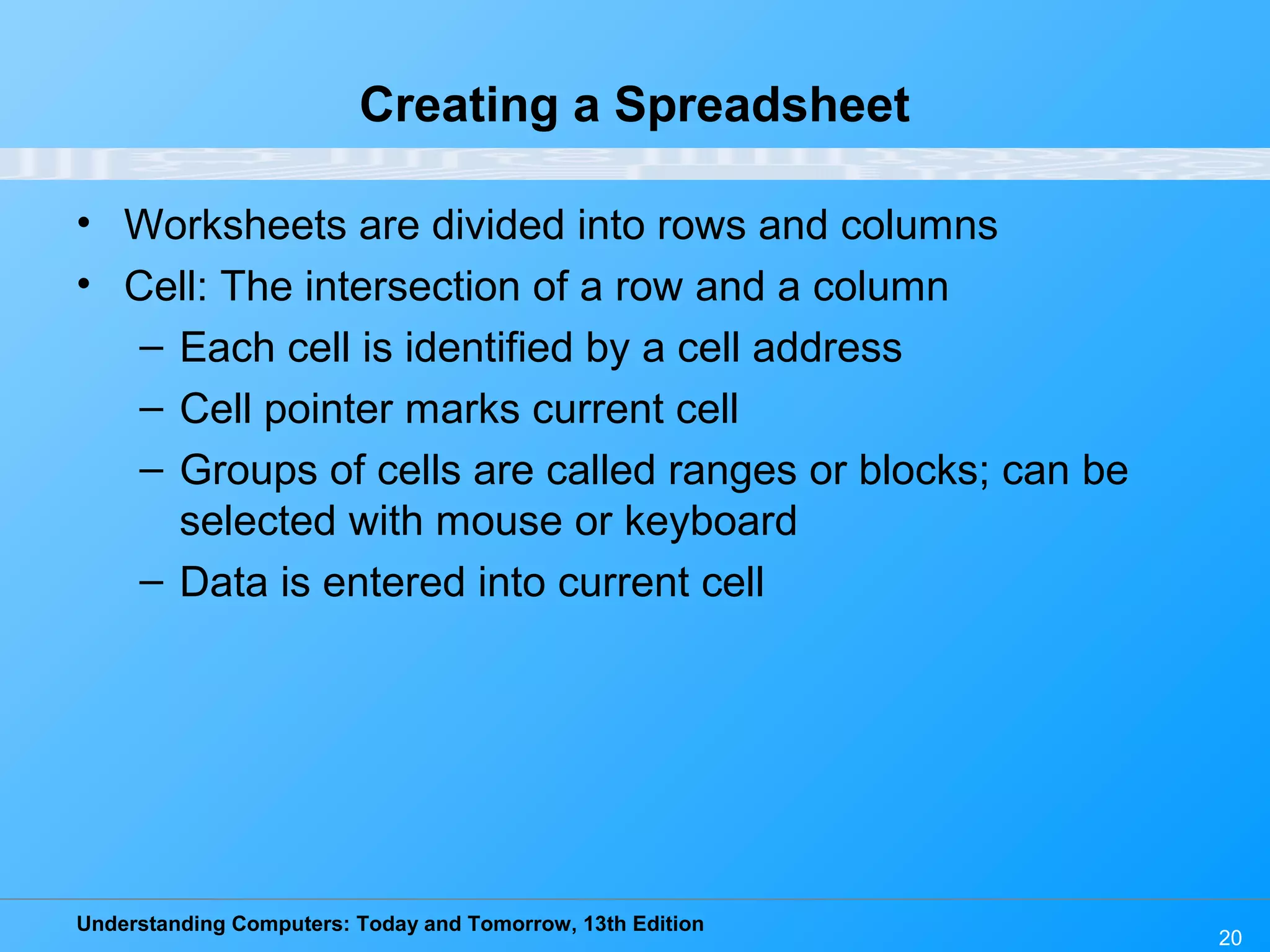 Understanding Computers: Today and Tomorrow, 13th Edition 20 Creating a Spreadsheet • Worksheets are divided into rows and columns • Cell: The intersection of a row and a column – Each cell is identified by a cell address – Cell pointer marks current cell – Groups of cells are called ranges or blocks; can be selected with mouse or keyboard – Data is entered into current cell 