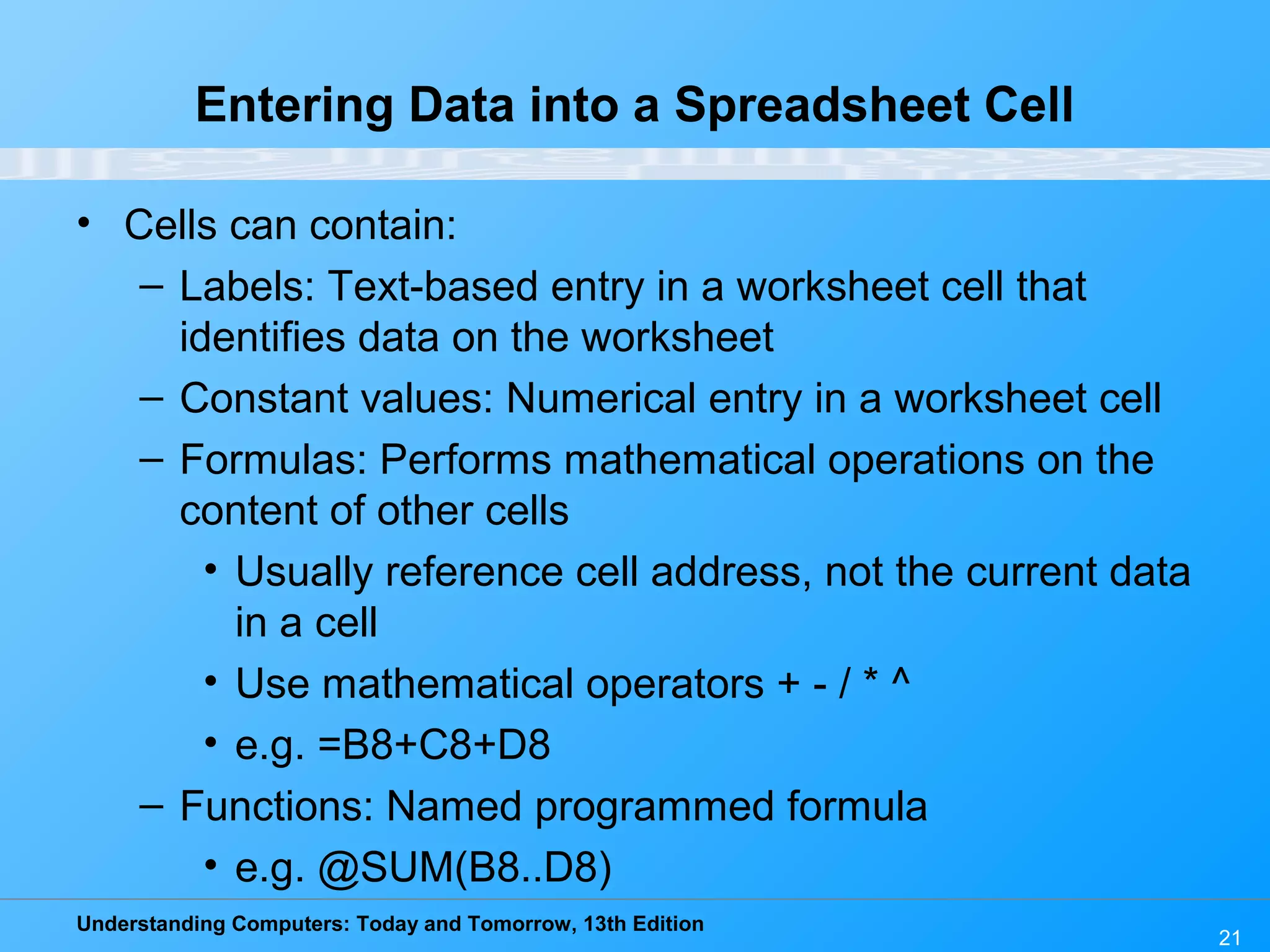 Understanding Computers: Today and Tomorrow, 13th Edition 21 Entering Data into a Spreadsheet Cell • Cells can contain: – Labels: Text-based entry in a worksheet cell that identifies data on the worksheet – Constant values: Numerical entry in a worksheet cell – Formulas: Performs mathematical operations on the content of other cells • Usually reference cell address, not the current data in a cell • Use mathematical operators + - / * ^ • e.g. =B8+C8+D8 – Functions: Named programmed formula • e.g. @SUM(B8..D8) 