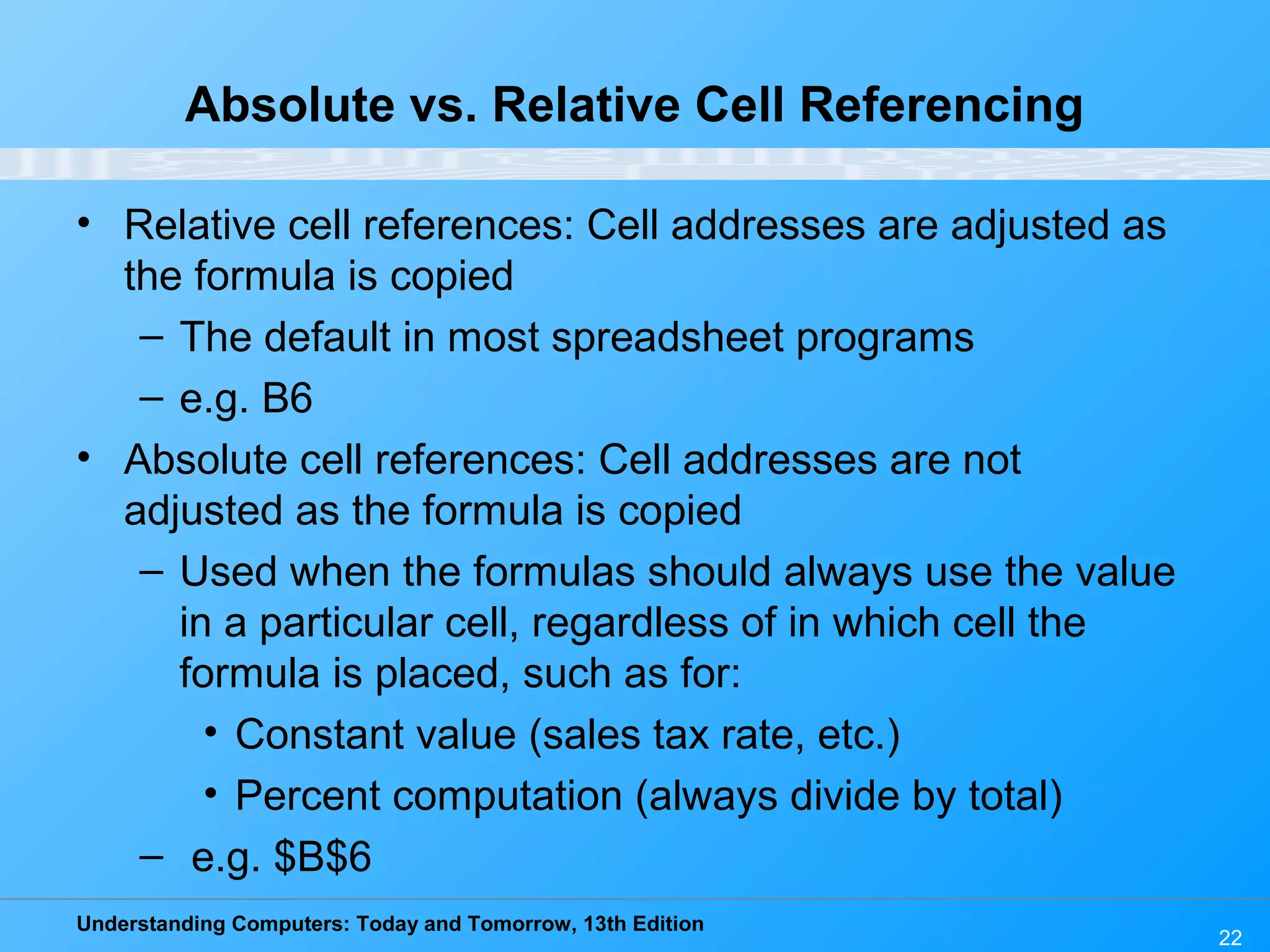 Understanding Computers: Today and Tomorrow, 13th Edition 22 Absolute vs. Relative Cell Referencing • Relative cell references: Cell addresses are adjusted as the formula is copied – The default in most spreadsheet programs – e.g. B6 • Absolute cell references: Cell addresses are not adjusted as the formula is copied – Used when the formulas should always use the value in a particular cell, regardless of in which cell the formula is placed, such as for: • Constant value (sales tax rate, etc.) • Percent computation (always divide by total) – e.g. $B$6 