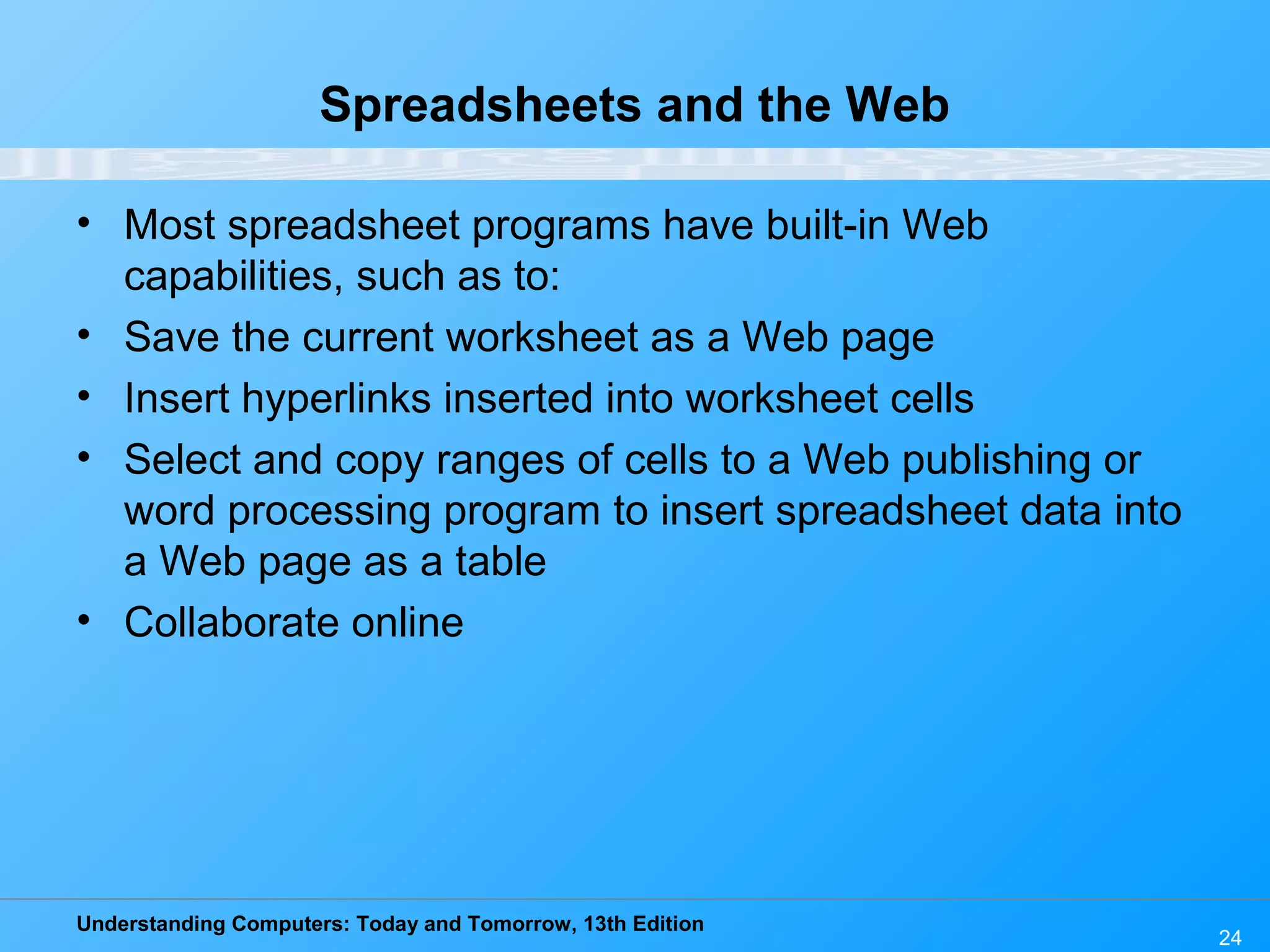 Understanding Computers: Today and Tomorrow, 13th Edition 24 Spreadsheets and the Web • Most spreadsheet programs have built-in Web capabilities, such as to: • Save the current worksheet as a Web page • Insert hyperlinks inserted into worksheet cells • Select and copy ranges of cells to a Web publishing or word processing program to insert spreadsheet data into a Web page as a table • Collaborate online 
