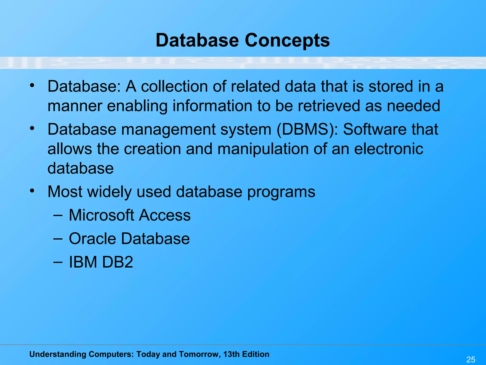 Understanding Computers: Today and Tomorrow, 13th Edition 25 Database Concepts • Database: A collection of related data that is stored in a manner enabling information to be retrieved as needed • Database management system (DBMS): Software that allows the creation and manipulation of an electronic database • Most widely used database programs – Microsoft Access – Oracle Database – IBM DB2 