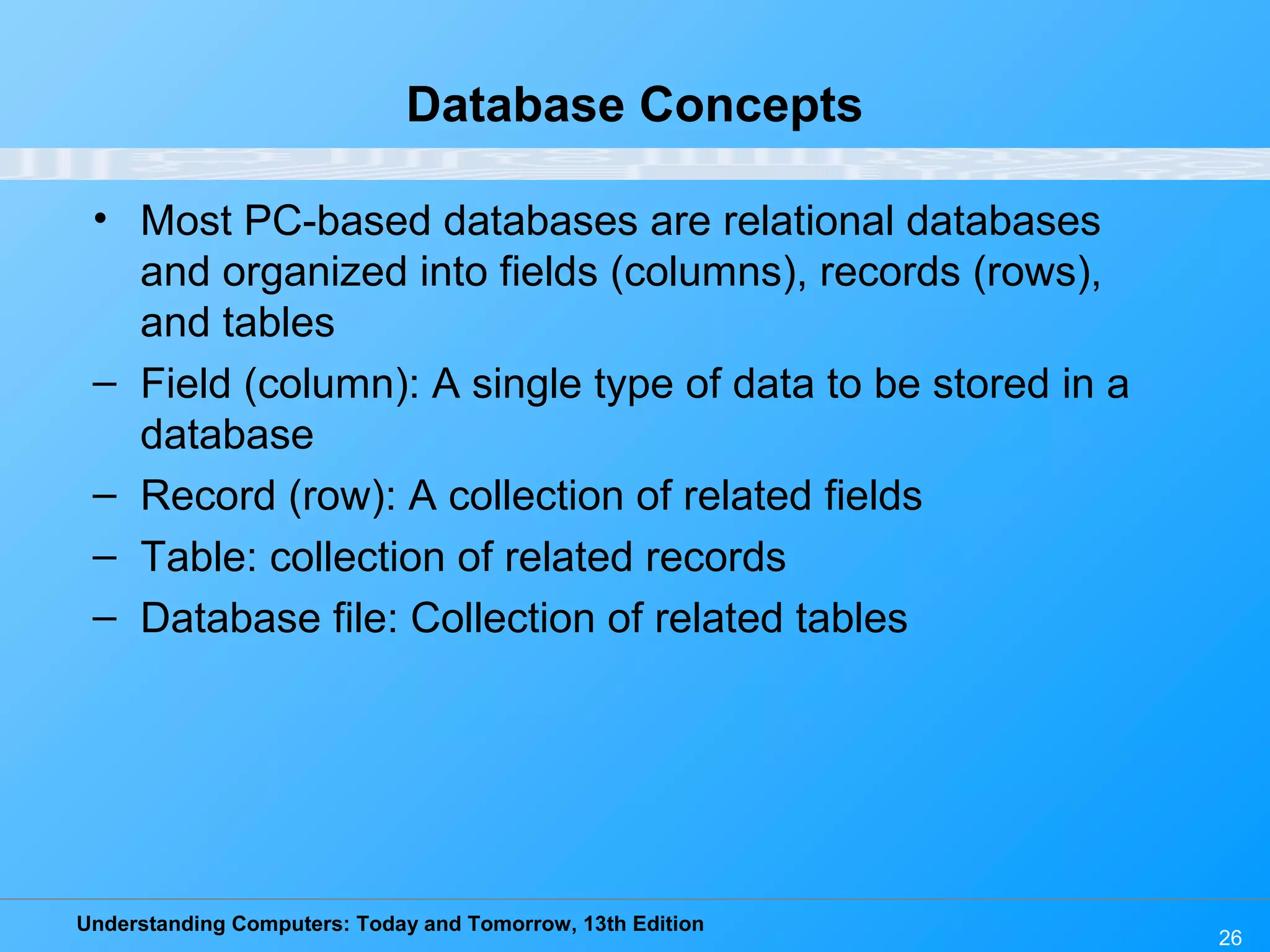 Understanding Computers: Today and Tomorrow, 13th Edition 26 Database Concepts • Most PC-based databases are relational databases and organized into fields (columns), records (rows), and tables – Field (column): A single type of data to be stored in a database – Record (row): A collection of related fields – Table: collection of related records – Database file: Collection of related tables 