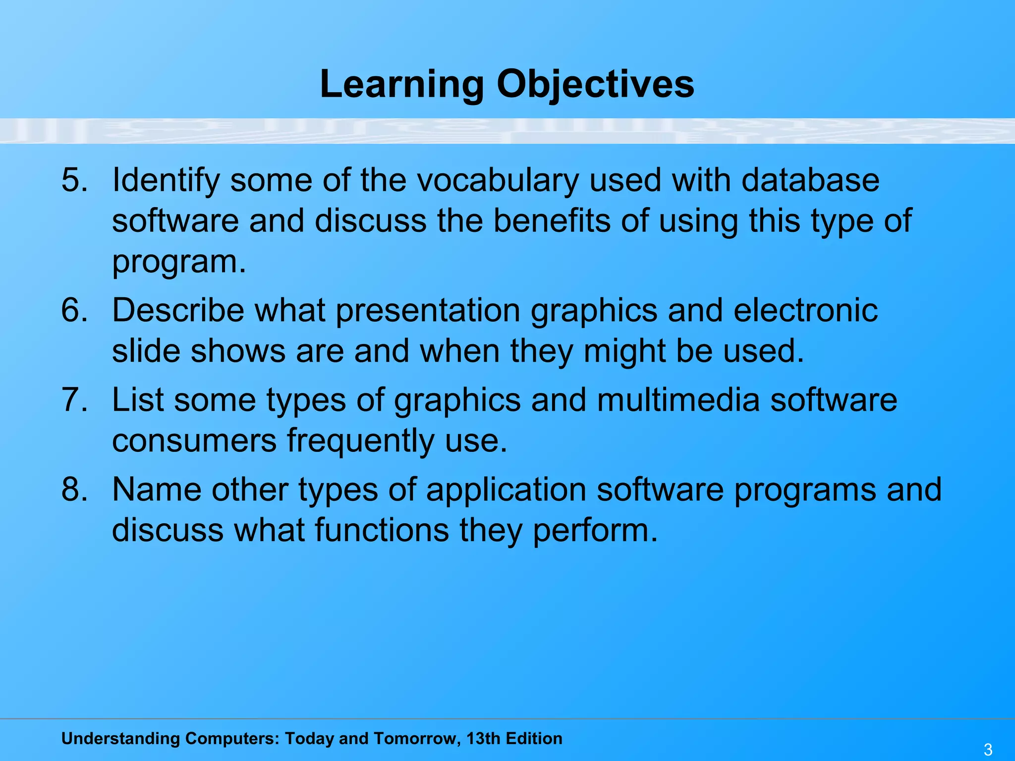 Understanding Computers: Today and Tomorrow, 13th Edition 3 Learning Objectives 5. Identify some of the vocabulary used with database software and discuss the benefits of using this type of program. 6. Describe what presentation graphics and electronic slide shows are and when they might be used. 7. List some types of graphics and multimedia software consumers frequently use. 8. Name other types of application software programs and discuss what functions they perform. 