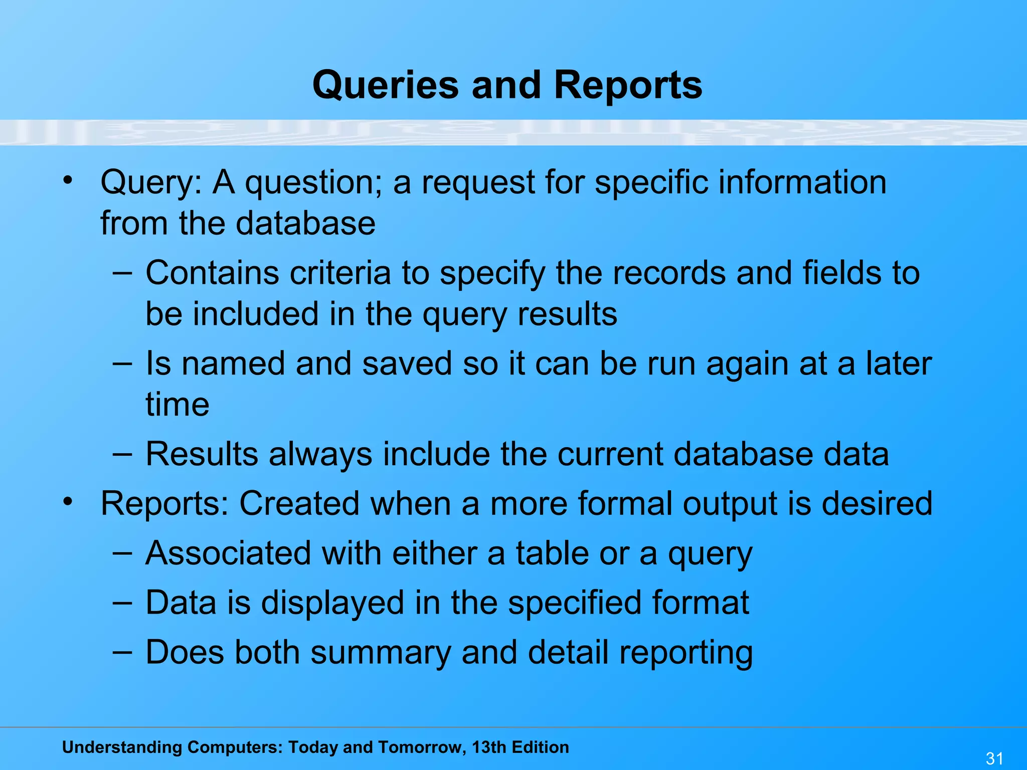 Understanding Computers: Today and Tomorrow, 13th Edition 31 Queries and Reports • Query: A question; a request for specific information from the database – Contains criteria to specify the records and fields to be included in the query results – Is named and saved so it can be run again at a later time – Results always include the current database data • Reports: Created when a more formal output is desired – Associated with either a table or a query – Data is displayed in the specified format – Does both summary and detail reporting 