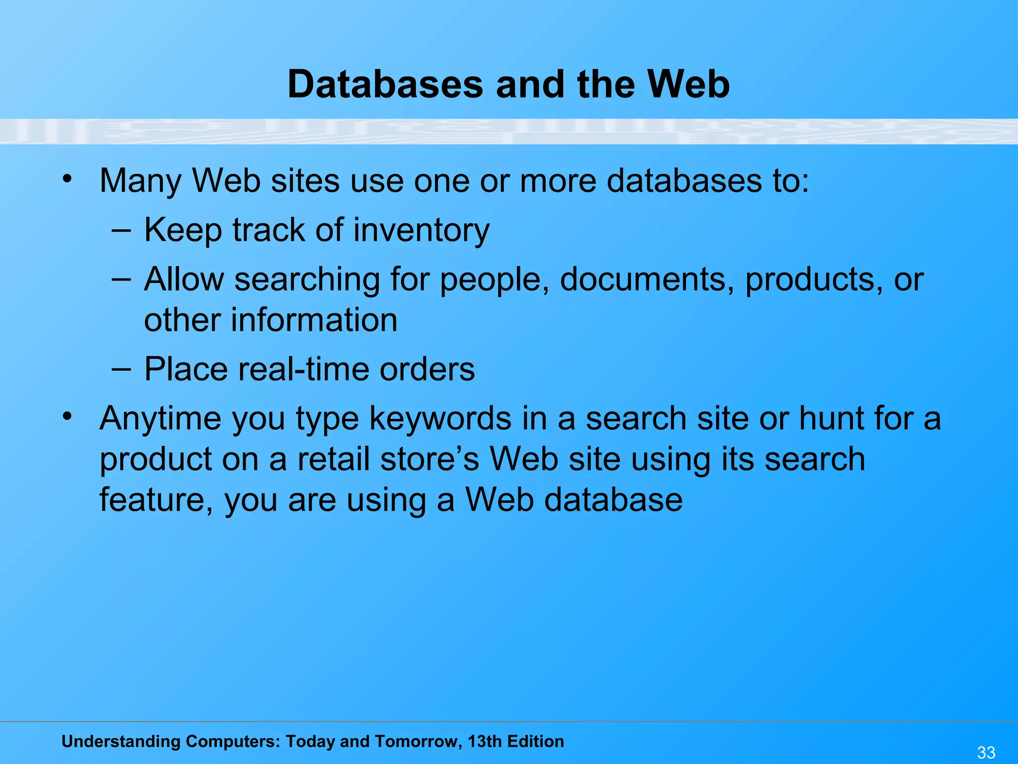 Understanding Computers: Today and Tomorrow, 13th Edition 33 Databases and the Web • Many Web sites use one or more databases to: – Keep track of inventory – Allow searching for people, documents, products, or other information – Place real-time orders • Anytime you type keywords in a search site or hunt for a product on a retail store’s Web site using its search feature, you are using a Web database 