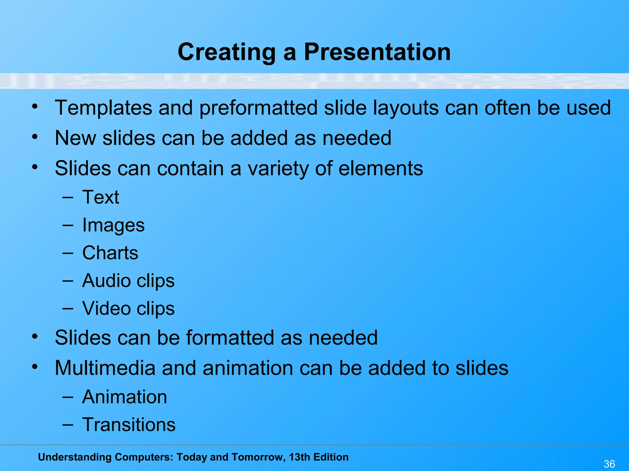 Understanding Computers: Today and Tomorrow, 13th Edition 36 Creating a Presentation • Templates and preformatted slide layouts can often be used • New slides can be added as needed • Slides can contain a variety of elements – Text – Images – Charts – Audio clips – Video clips • Slides can be formatted as needed • Multimedia and animation can be added to slides – Animation – Transitions 