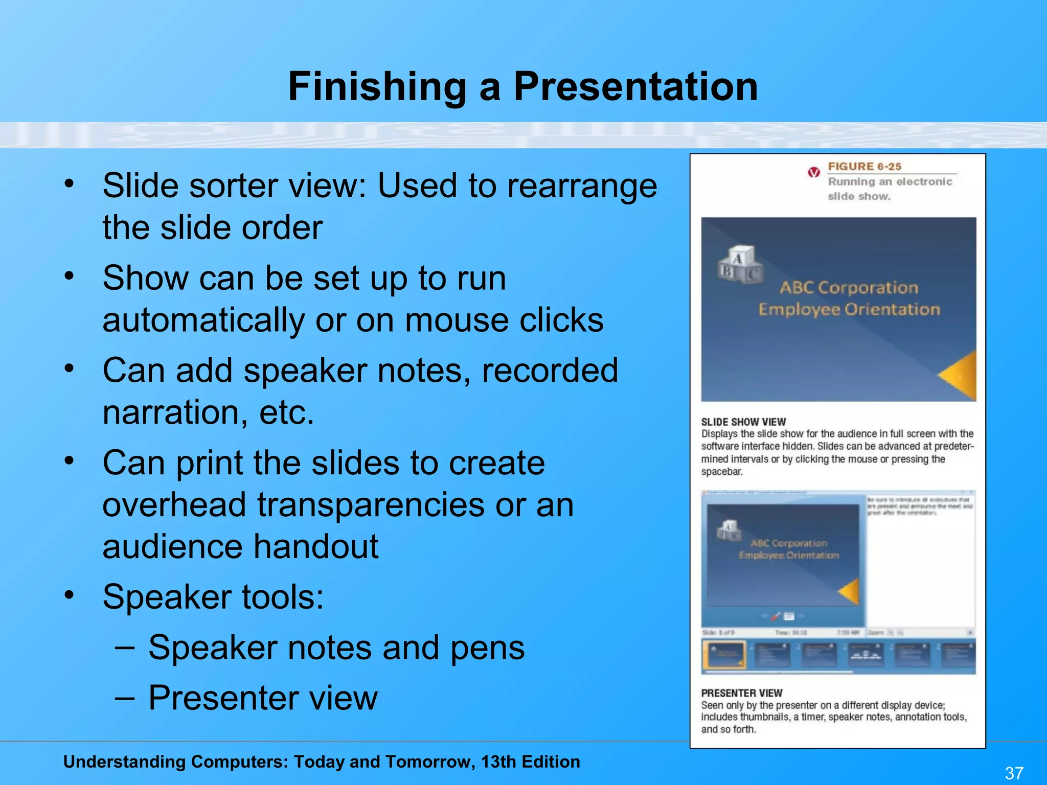 Understanding Computers: Today and Tomorrow, 13th Edition 37 Finishing a Presentation • Slide sorter view: Used to rearrange the slide order • Show can be set up to run automatically or on mouse clicks • Can add speaker notes, recorded narration, etc. • Can print the slides to create overhead transparencies or an audience handout • Speaker tools: – Speaker notes and pens – Presenter view 