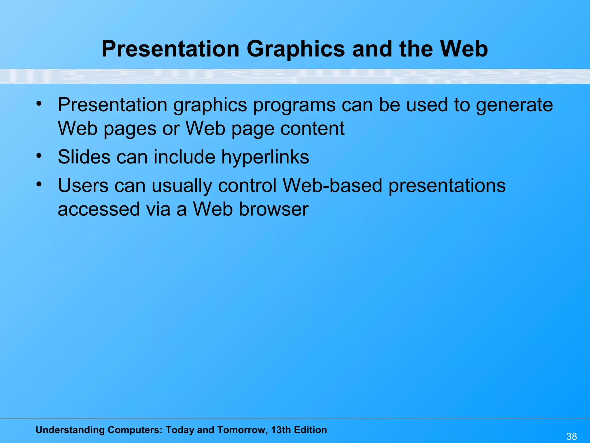 Understanding Computers: Today and Tomorrow, 13th Edition 38 Presentation Graphics and the Web • Presentation graphics programs can be used to generate Web pages or Web page content • Slides can include hyperlinks • Users can usually control Web-based presentations accessed via a Web browser 