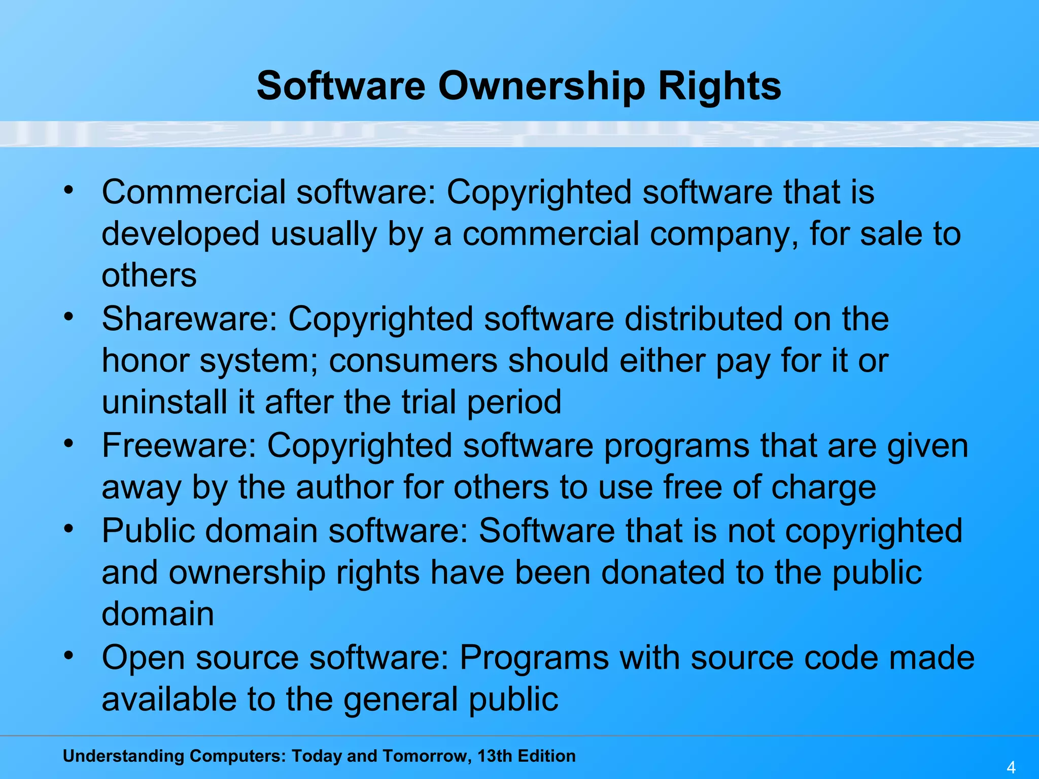 Understanding Computers: Today and Tomorrow, 13th Edition 4 Software Ownership Rights • Commercial software: Copyrighted software that is developed usually by a commercial company, for sale to others • Shareware: Copyrighted software distributed on the honor system; consumers should either pay for it or uninstall it after the trial period • Freeware: Copyrighted software programs that are given away by the author for others to use free of charge • Public domain software: Software that is not copyrighted and ownership rights have been donated to the public domain • Open source software: Programs with source code made available to the general public 