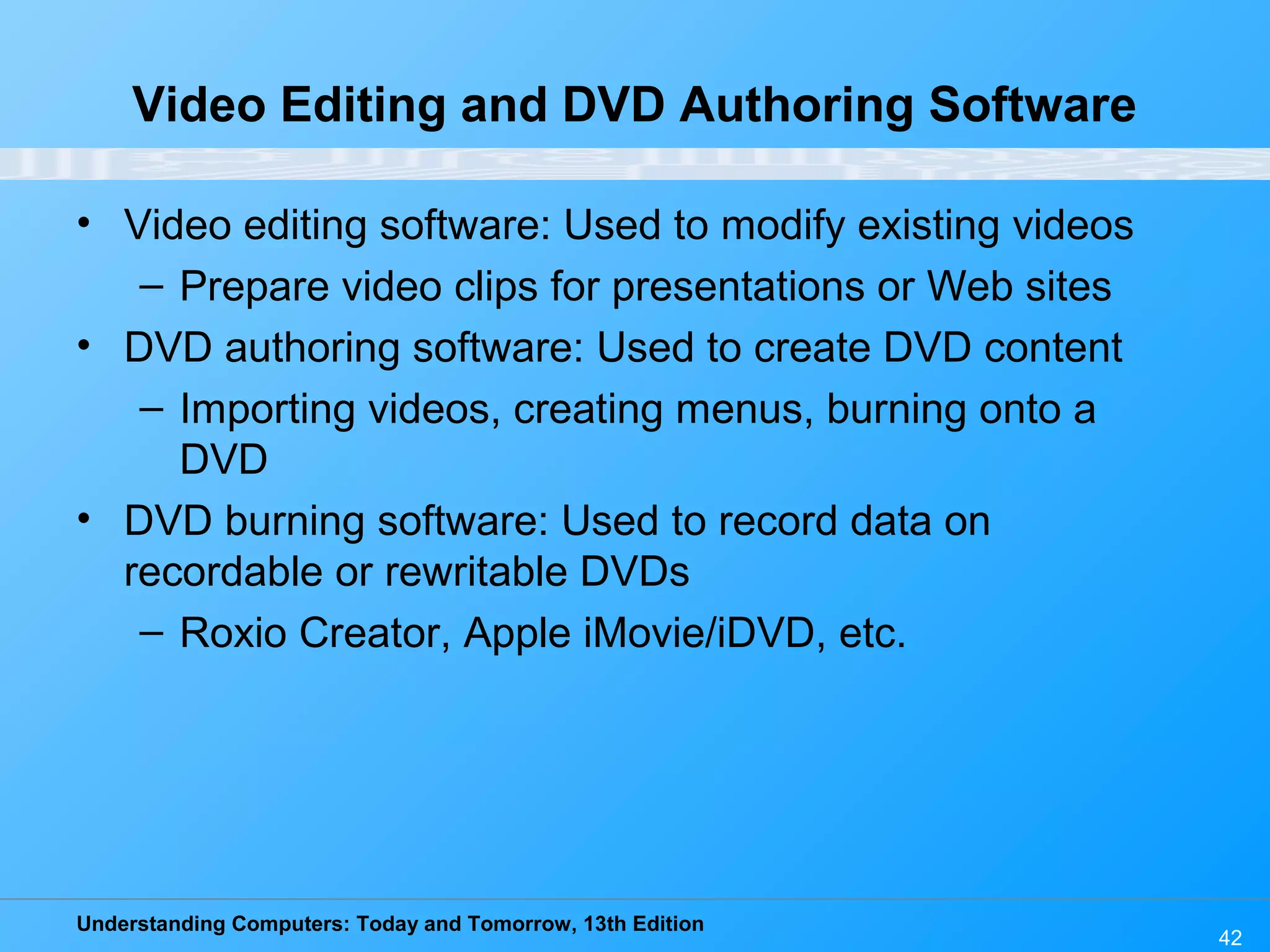 Understanding Computers: Today and Tomorrow, 13th Edition 42 Video Editing and DVD Authoring Software • Video editing software: Used to modify existing videos – Prepare video clips for presentations or Web sites • DVD authoring software: Used to create DVD content – Importing videos, creating menus, burning onto a DVD • DVD burning software: Used to record data on recordable or rewritable DVDs – Roxio Creator, Apple iMovie/iDVD, etc. 