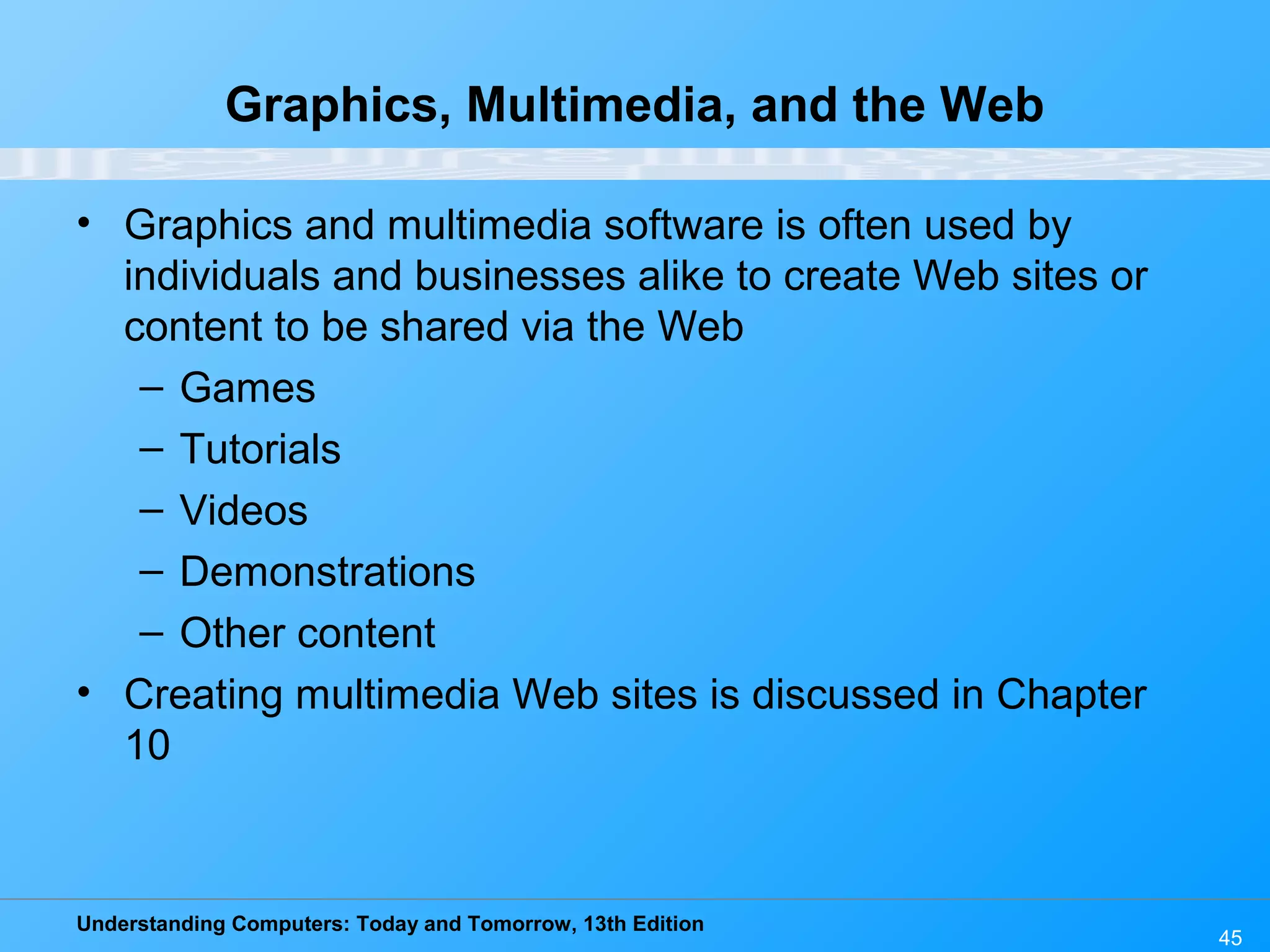 Understanding Computers: Today and Tomorrow, 13th Edition 45 Graphics, Multimedia, and the Web • Graphics and multimedia software is often used by individuals and businesses alike to create Web sites or content to be shared via the Web – Games – Tutorials – Videos – Demonstrations – Other content • Creating multimedia Web sites is discussed in Chapter 10 