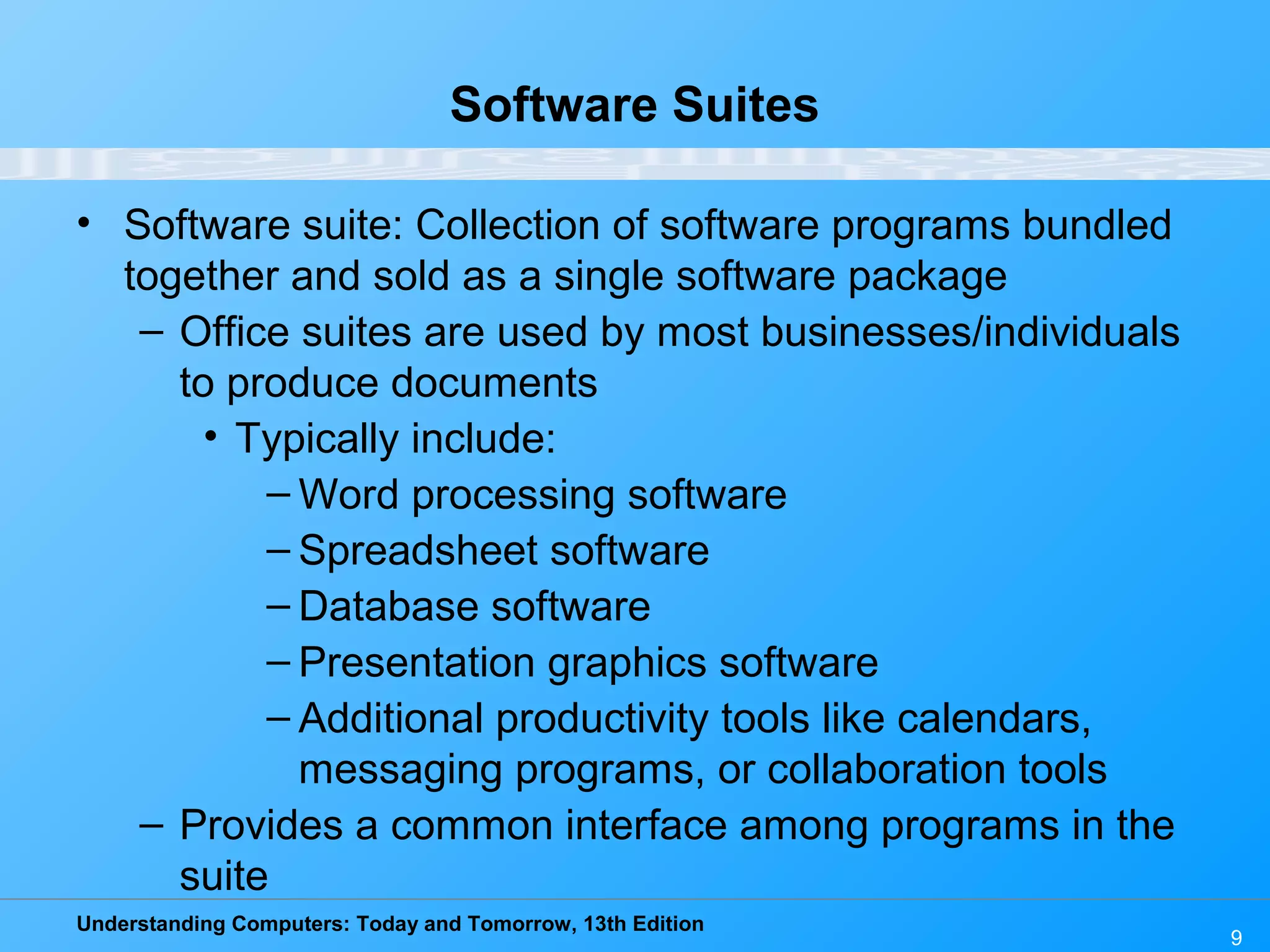 Understanding Computers: Today and Tomorrow, 13th Edition 9 Software Suites • Software suite: Collection of software programs bundled together and sold as a single software package – Office suites are used by most businesses/individuals to produce documents • Typically include: – Word processing software – Spreadsheet software – Database software – Presentation graphics software – Additional productivity tools like calendars, messaging programs, or collaboration tools – Provides a common interface among programs in the suite 