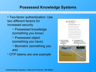 Understanding Computers: Today and Tomorrow, 13th Edition
11
Possessed Knowledge Systems
• Two-factor authentication: Use
two different factors for
increased security
− Possessed knowledge
(something you know)
− Possessed object
(something you have)
− Biometric (something you
are)
• OTP tokens are one example
 