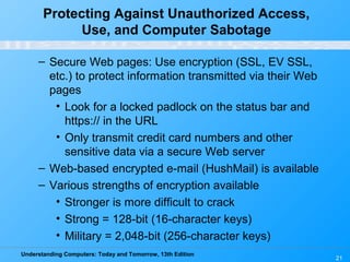 Understanding Computers: Today and Tomorrow, 13th Edition
21
Protecting Against Unauthorized Access,
Use, and Computer Sabotage
– Secure Web pages: Use encryption (SSL, EV SSL,
etc.) to protect information transmitted via their Web
pages
• Look for a locked padlock on the status bar and
https:// in the URL
• Only transmit credit card numbers and other
sensitive data via a secure Web server
– Web-based encrypted e-mail (HushMail) is available
– Various strengths of encryption available
• Stronger is more difficult to crack
• Strong = 128-bit (16-character keys)
• Military = 2,048-bit (256-character keys)
 