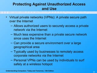 Understanding Computers: Today and Tomorrow, 13th Edition
23
Protecting Against Unauthorized Access
and Use
• Virtual private networks (VPNs): A private secure path
over the Internet
– Allows authorized users to securely access a private
network via the Internet
– Much less expensive than a private secure network
since uses the Internet
– Can provide a secure environment over a large
geographical area
– Typically used by businesses to remotely access
corporate networks via the Internet
– Personal VPNs can be used by individuals to surf
safely at a wireless hotspot
 