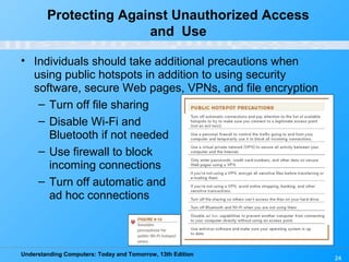 Understanding Computers: Today and Tomorrow, 13th Edition
24
Protecting Against Unauthorized Access
and Use
• Individuals should take additional precautions when
using public hotspots in addition to using security
software, secure Web pages, VPNs, and file encryption
– Turn off file sharing
– Disable Wi-Fi and
Bluetooth if not needed
– Use firewall to block
incoming connections
– Turn off automatic and
ad hoc connections
 