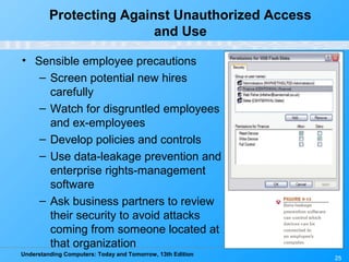 Understanding Computers: Today and Tomorrow, 13th Edition
25
Protecting Against Unauthorized Access
and Use
• Sensible employee precautions
– Screen potential new hires
carefully
– Watch for disgruntled employees
and ex-employees
– Develop policies and controls
– Use data-leakage prevention and
enterprise rights-management
software
– Ask business partners to review
their security to avoid attacks
coming from someone located at
that organization
 