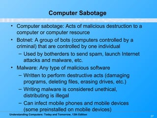 Understanding Computers: Today and Tomorrow, 13th Edition
27
Computer Sabotage
• Computer sabotage: Acts of malicious destruction to a
computer or computer resource
• Botnet: A group of bots (computers controlled by a
criminal) that are controlled by one individual
– Used by botherders to send spam, launch Internet
attacks and malware, etc.
• Malware: Any type of malicious software
– Written to perform destructive acts (damaging
programs, deleting files, erasing drives, etc.)
– Writing malware is considered unethical,
distributing is illegal
– Can infect mobile phones and mobile devices
(some preinstalled on mobile devices)
 