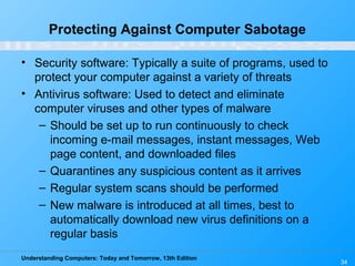 Understanding Computers: Today and Tomorrow, 13th Edition
34
Protecting Against Computer Sabotage
• Security software: Typically a suite of programs, used to
protect your computer against a variety of threats
• Antivirus software: Used to detect and eliminate
computer viruses and other types of malware
– Should be set up to run continuously to check
incoming e-mail messages, instant messages, Web
page content, and downloaded files
– Quarantines any suspicious content as it arrives
– Regular system scans should be performed
– New malware is introduced at all times, best to
automatically download new virus definitions on a
regular basis
 