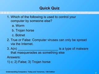 Understanding Computers: Today and Tomorrow, 13th Edition
37
Quick Quiz
1. Which of the following is used to control your
computer by someone else?
a. Worm
b. Trojan horse
c. Botnet
2. True or False: Computer viruses can only be spread
via the Internet.
3. A(n) ______________________ is a type of malware
that masquerades as something else
Answers:
1) c; 2) False; 3) Trojan horse
 