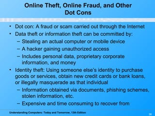 Understanding Computers: Today and Tomorrow, 13th Edition
38
Online Theft, Online Fraud, and Other
Dot Cons
• Dot con: A fraud or scam carried out through the Internet
• Data theft or information theft can be committed by:
– Stealing an actual computer or mobile device
– A hacker gaining unauthorized access
– Includes personal data, proprietary corporate
information, and money
• Identity theft: Using someone else’s identity to purchase
goods or services, obtain new credit cards or bank loans,
or illegally masquerade as that individual
– Information obtained via documents, phishing schemes,
stolen information, etc.
– Expensive and time consuming to recover from
 