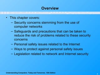 Understanding Computers: Today and Tomorrow, 13th Edition
4
Overview
• This chapter covers:
– Security concerns stemming from the use of
computer networks
– Safeguards and precautions that can be taken to
reduce the risk of problems related to these security
concerns
– Personal safety issues related to the Internet
– Ways to protect against personal safety issues
– Legislation related to network and Internet security
 