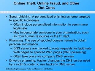 Understanding Computers: Today and Tomorrow, 13th Edition
41
Online Theft, Online Fraud, and Other
Dot Cons
• Spear phishing: A personalized phishing scheme targeted
to specific individuals
– Often include personalized information to seem more
legitimate
– May impersonate someone in your organization, such
as from human resources or the IT dept.
• Pharming: The use of spoofed domain names to obtain
personal information
– DNS servers are hacked to route requests for legitimate
Web pages to spoofed Web pages (DNS poisoning)
– Often take place via company DNS servers
• Drive-by pharming: Hacker changes the DNS server used
by a victim’s router to use hacker’s DNS server
 
