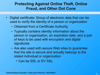 Understanding Computers: Today and Tomorrow, 13th Edition
47
Protecting Against Online Theft, Online
Fraud, and Other Dot Cons
• Digital certificate: Group of electronic data that can be
used to verify the identity of a person or organization
– Obtained from a Certificate Authority
– Typically contains identity information about the
person or organization, an expiration date, and a pair
of keys to be used with encryption and digital
signatures
– Are also used with secure Web sites to guarantee
that the site is secure and actually belongs to the
stated individual or organization
• Can be SSL or EV SSL
 