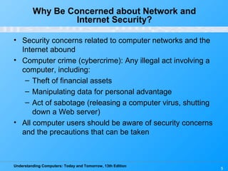 Understanding Computers: Today and Tomorrow, 13th Edition
5
Why Be Concerned about Network and
Internet Security?
• Security concerns related to computer networks and the
Internet abound
• Computer crime (cybercrime): Any illegal act involving a
computer, including:
– Theft of financial assets
– Manipulating data for personal advantage
– Act of sabotage (releasing a computer virus, shutting
down a Web server)
• All computer users should be aware of security concerns
and the precautions that can be taken
 