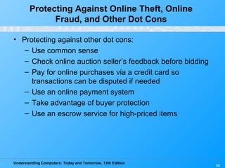 Understanding Computers: Today and Tomorrow, 13th Edition
50
Protecting Against Online Theft, Online
Fraud, and Other Dot Cons
• Protecting against other dot cons:
– Use common sense
– Check online auction seller’s feedback before bidding
– Pay for online purchases via a credit card so
transactions can be disputed if needed
– Use an online payment system
– Take advantage of buyer protection
– Use an escrow service for high-priced items
 