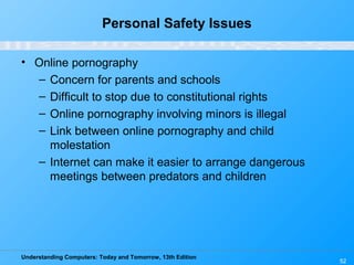 Understanding Computers: Today and Tomorrow, 13th Edition
52
Personal Safety Issues
• Online pornography
– Concern for parents and schools
– Difficult to stop due to constitutional rights
– Online pornography involving minors is illegal
– Link between online pornography and child
molestation
– Internet can make it easier to arrange dangerous
meetings between predators and children
 